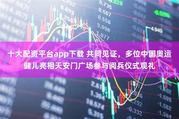 十大配资平台app下载 共同见证，多位中国奥运健儿亮相天安门广场参与阅兵仪式观礼