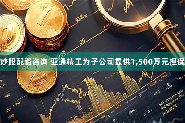 炒股配资咨询 亚通精工为子公司提供1,500万元担保