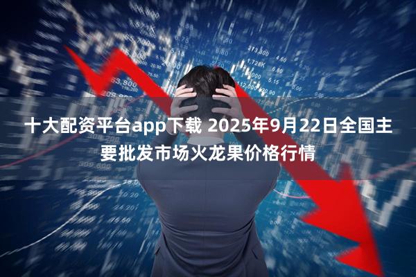 十大配资平台app下载 2025年9月22日全国主要批发市场火龙果价格行情