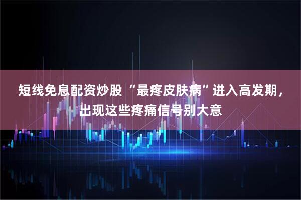 短线免息配资炒股 “最疼皮肤病”进入高发期，出现这些疼痛信号别大意