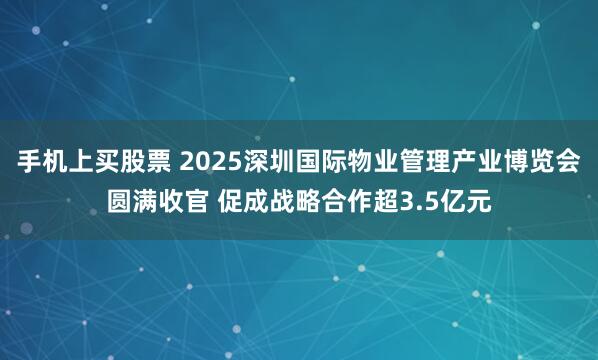 手机上买股票 2025深圳国际物业管理产业博览会圆满收官 促成战略合作超3.5亿元