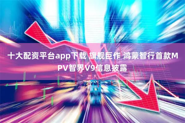 十大配资平台app下载 旗舰巨作 鸿蒙智行首款MPV智界V9信息披露