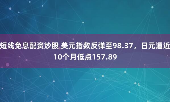短线免息配资炒股 美元指数反弹至98.37，日元逼近10个月低点157.89
