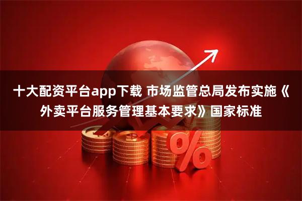 十大配资平台app下载 市场监管总局发布实施《外卖平台服务管理基本要求》国家标准