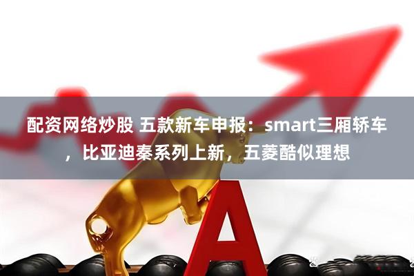 配资网络炒股 五款新车申报：smart三厢轿车，比亚迪秦系列上新，五菱酷似理想