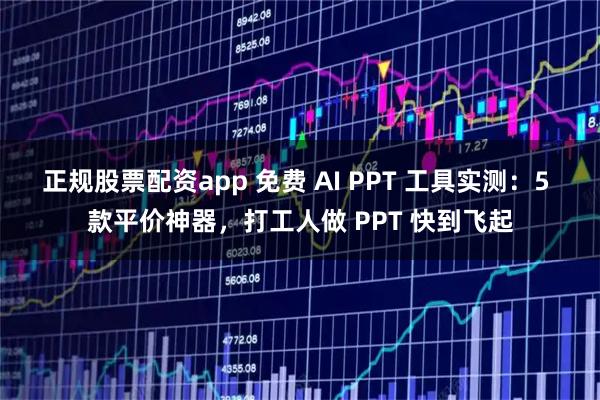 正规股票配资app 免费 AI PPT 工具实测：5 款平价神器，打工人做 PPT 快到飞起