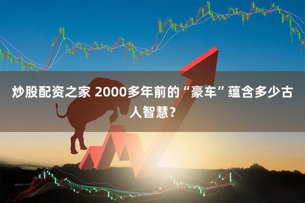 炒股配资之家 2000多年前的“豪车”蕴含多少古人智慧？