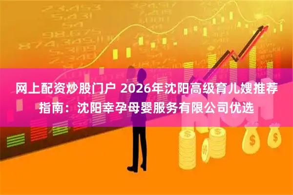 网上配资炒股门户 2026年沈阳高级育儿嫂推荐指南：沈阳幸孕母婴服务有限公司优选