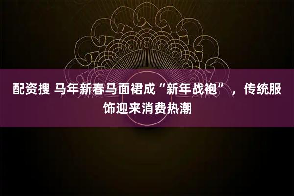 配资搜 马年新春马面裙成“新年战袍” ，传统服饰迎来消费热潮