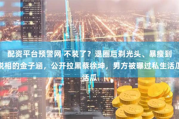 配资平台预警网 不装了？退圈后剃光头、暴瘦到脱相的金子涵，公开拉黑蔡徐坤，男方被曝过私生活瓜