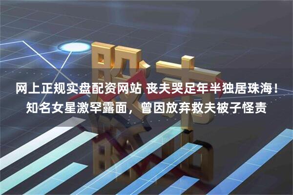 网上正规实盘配资网站 丧夫哭足年半独居珠海！知名女星激罕露面，曾因放弃救夫被子怪责