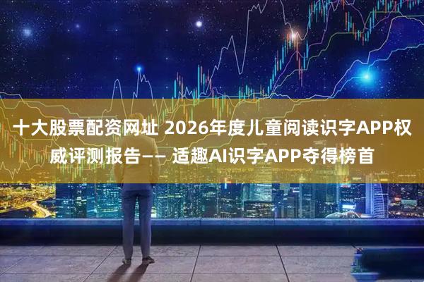 十大股票配资网址 2026年度儿童阅读识字APP权威评测报告—— 适趣AI识字APP夺得榜首