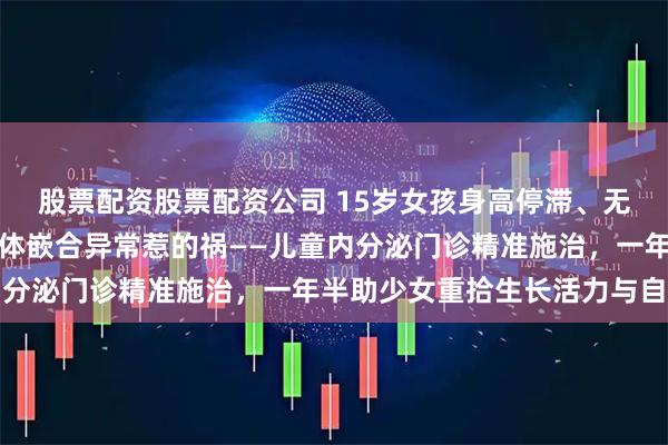 股票配资股票配资公司 15岁女孩身高停滞、无青春期发育，原是染色体嵌合异常惹的祸——儿童内分泌门诊精准施治，一年半助少女重拾生长活力与自信