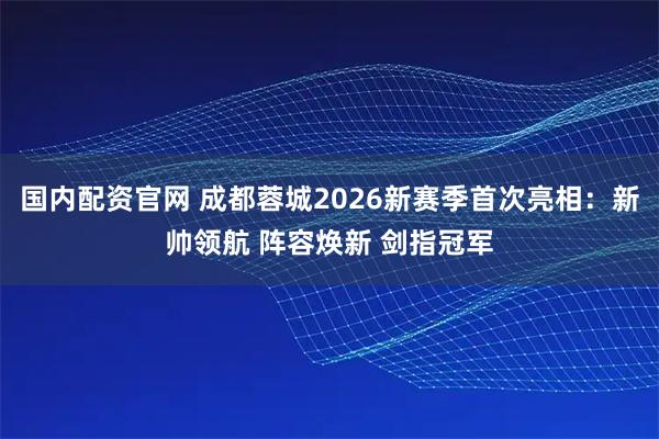 国内配资官网 成都蓉城2026新赛季首次亮相：新帅领航 阵容焕新 剑指冠军