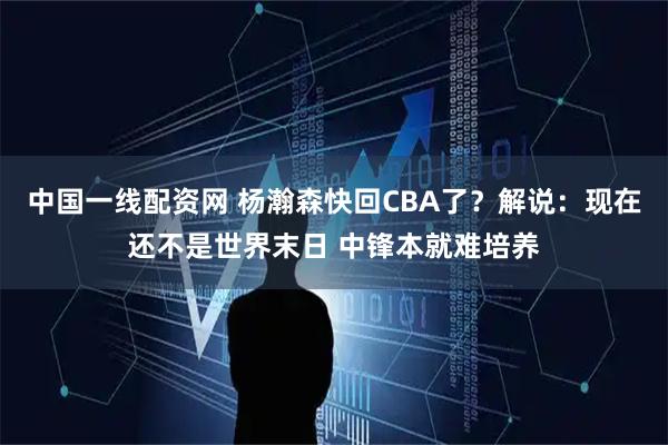 中国一线配资网 杨瀚森快回CBA了？解说：现在还不是世界末日 中锋本就难培养