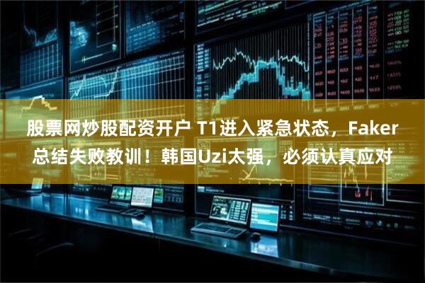 股票网炒股配资开户 T1进入紧急状态，Faker总结失败教训！韩国Uzi太强，必须认真应对