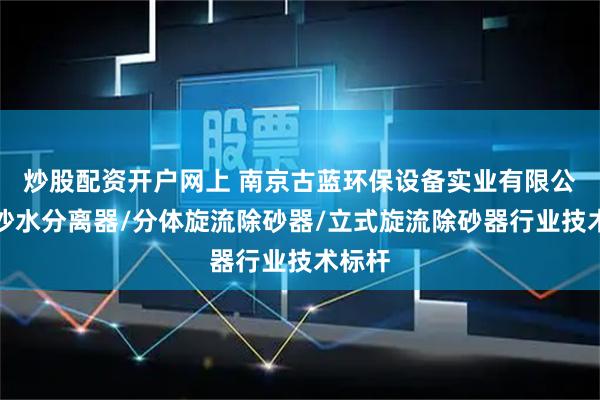 炒股配资开户网上 南京古蓝环保设备实业有限公司：沙水分离器/分体旋流除砂器/立式旋流除砂器行业技术标杆