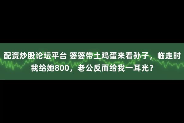 配资炒股论坛平台 婆婆带土鸡蛋来看孙子，临走时我给她800，老公反而给我一耳光？