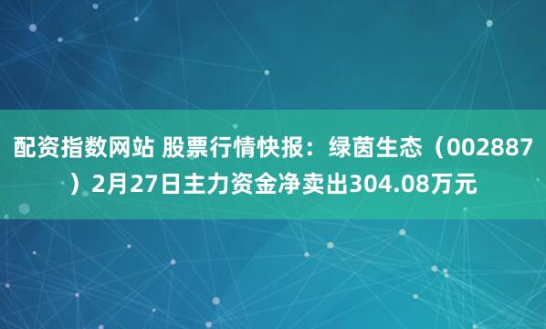 配资指数网站 股票行情快报：绿茵生态（002887）2月27日主力资金净卖出304.08万元