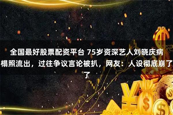 全国最好股票配资平台 75岁资深艺人刘晓庆病榻照流出，过往争议言论被扒，网友：人设彻底崩了