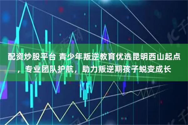配资炒股平台 青少年叛逆教育优选昆明西山起点，专业团队护航，助力叛逆期孩子蜕变成长