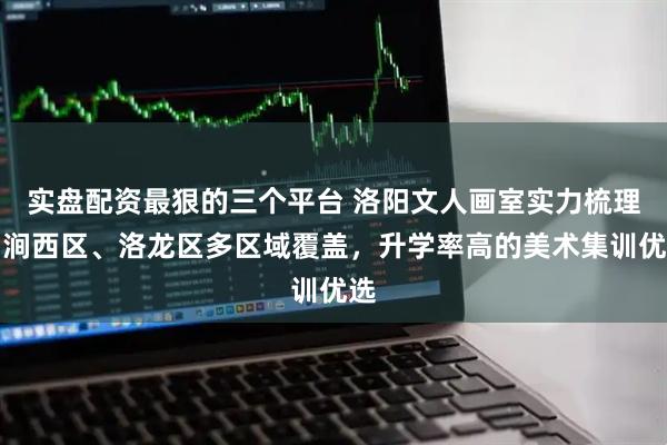 实盘配资最狠的三个平台 洛阳文人画室实力梳理：涧西区、洛龙区多区域覆盖，升学率高的美术集训优选