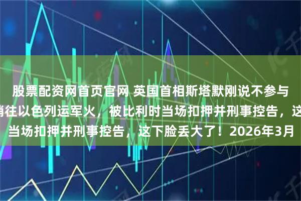 股票配资网首页官网 英国首相斯塔默刚说不参与打击伊朗，后脚就悄悄往以色列运军火，被比利时当场扣押并刑事控告，这下脸丢大了！2026年3月