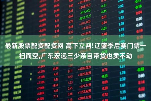 最新股票配资配资网 高下立判!辽篮季后赛门票一扫而空,广东宏远三少亲自带货也卖不动