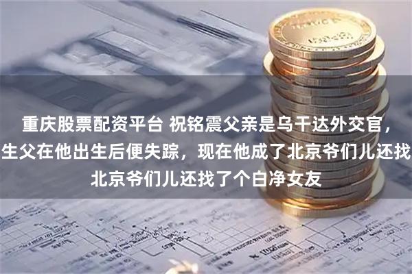 重庆股票配资平台 祝铭震父亲是乌干达外交官，母亲是老师，生父在他出生后便失踪，现在他成了北京爷们儿还找了个白净女友
