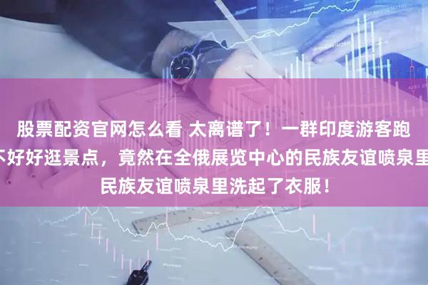 股票配资官网怎么看 太离谱了！一群印度游客跑到莫斯科，不好好逛景点，竟然在全俄展览中心的民族友谊喷泉里洗起了衣服！