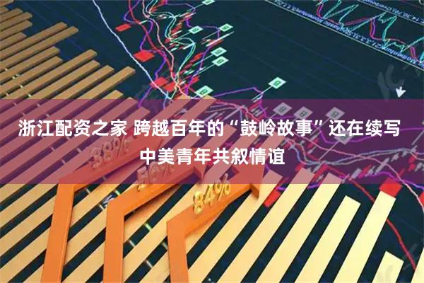浙江配资之家 跨越百年的“鼓岭故事”还在续写 中美青年共叙情谊
