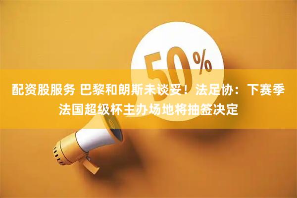 配资股服务 巴黎和朗斯未谈妥！法足协：下赛季法国超级杯主办场地将抽签决定