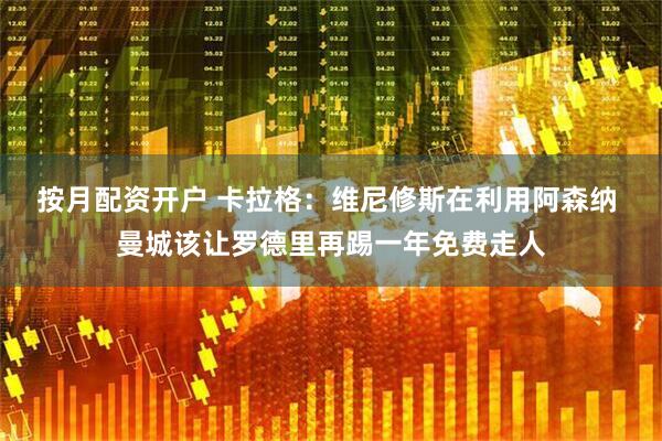 按月配资开户 卡拉格：维尼修斯在利用阿森纳 曼城该让罗德里再踢一年免费走人