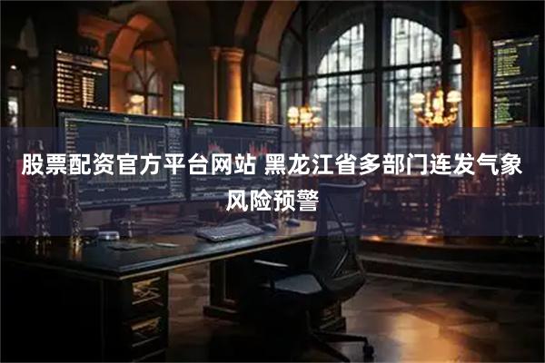 股票配资官方平台网站 黑龙江省多部门连发气象风险预警