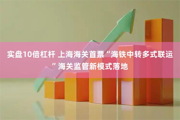 实盘10倍杠杆 上海海关首票“海铁中转多式联运”海关监管新模式落地